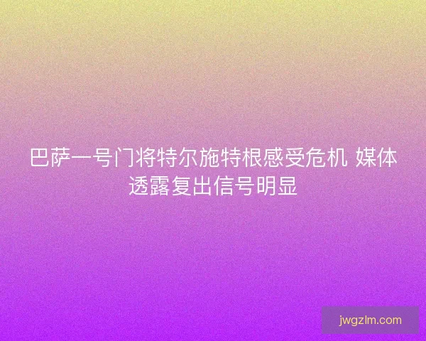 巴萨一号门将特尔施特根感受危机 媒体透露复出信号明显 巴萨一号门将特尔施特根感受危机 媒体透露复出信号明显