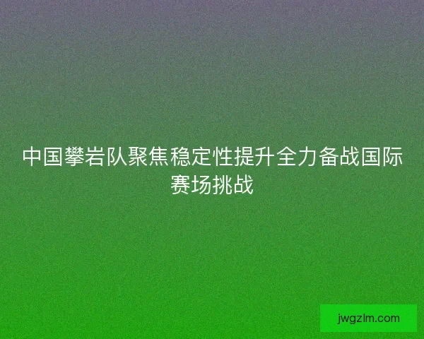 中国攀岩队聚焦稳定性提升全力备战国际赛场挑战