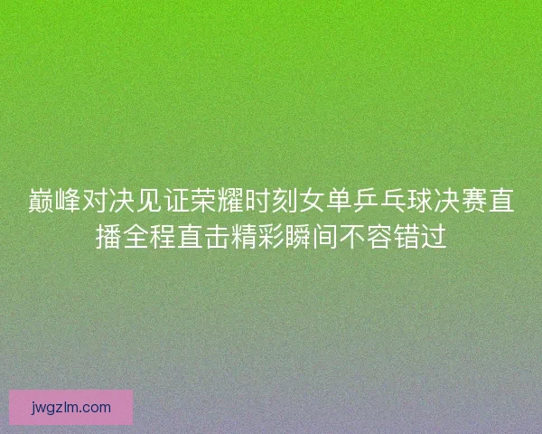 巅峰对决见证荣耀时刻女单乒乓球决赛直播全程直击精彩瞬间不容错过